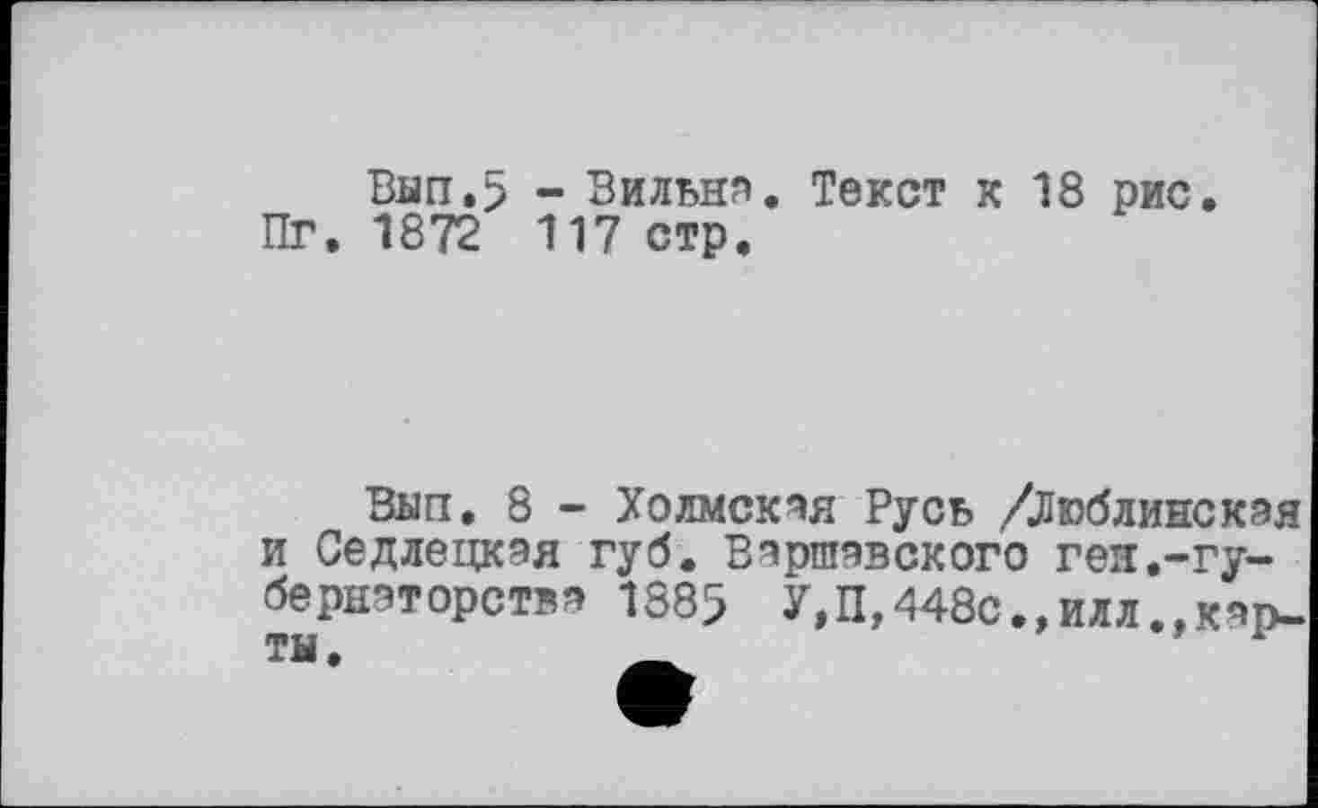 ﻿Ban.5 - Вильни. Текст к 18 рис. Пг. 1872 117 стр.
Ban, 8 - Холмская Русь /Люблинская и Седлецкая губ. Варшавского ген.-губернаторства 1885 У,П,448с.,илл.,карты .	_	1